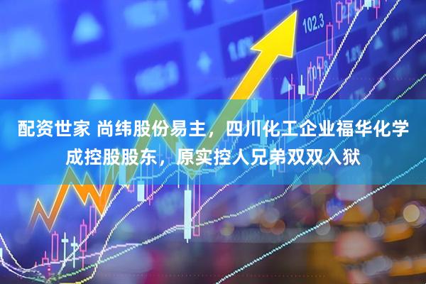 配资世家 尚纬股份易主，四川化工企业福华化学成控股股东，原实控人兄弟双双入狱