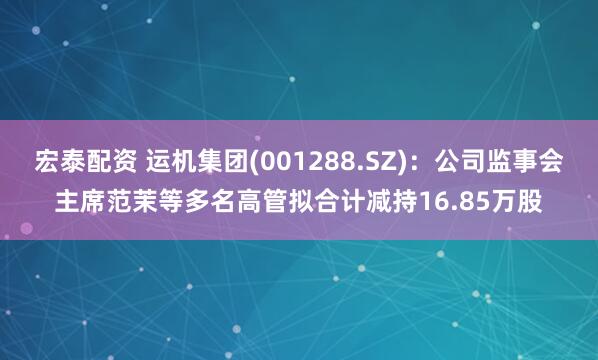 宏泰配资 运机集团(001288.SZ)：公司监事会主席范茉等多名高管拟合计减持16.85万股