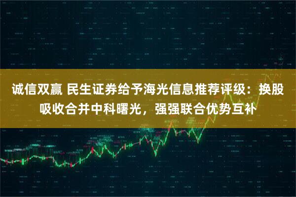 诚信双赢 民生证券给予海光信息推荐评级：换股吸收合并中科曙光，强强联合优势互补