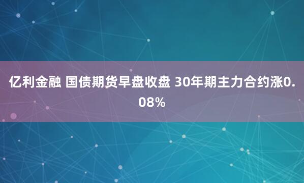 亿利金融 国债期货早盘收盘 30年期主力合约涨0.08%
