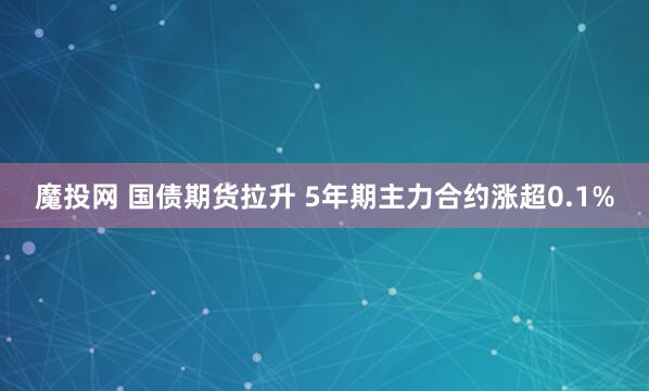 魔投网 国债期货拉升 5年期主力合约涨超0.1%