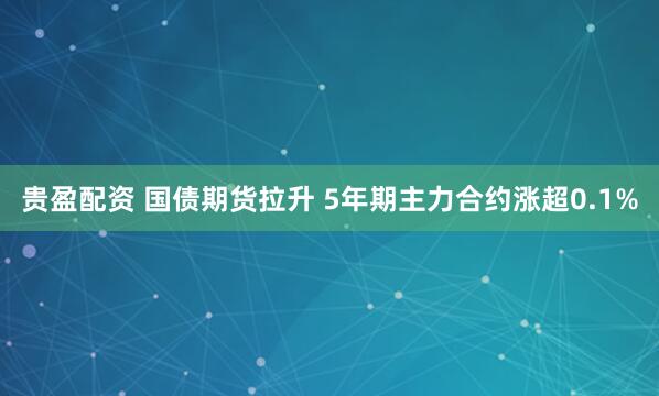 贵盈配资 国债期货拉升 5年期主力合约涨超0.1%