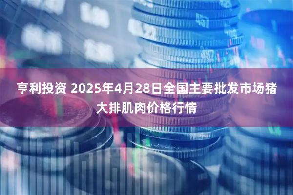 亨利投资 2025年4月28日全国主要批发市场猪大排肌肉价格行情