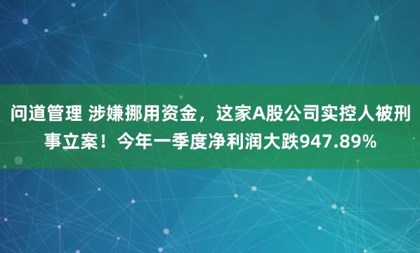 问道管理 涉嫌挪用资金，这家A股公司实控人被刑事立案！今年一季度净利润大跌947.89%