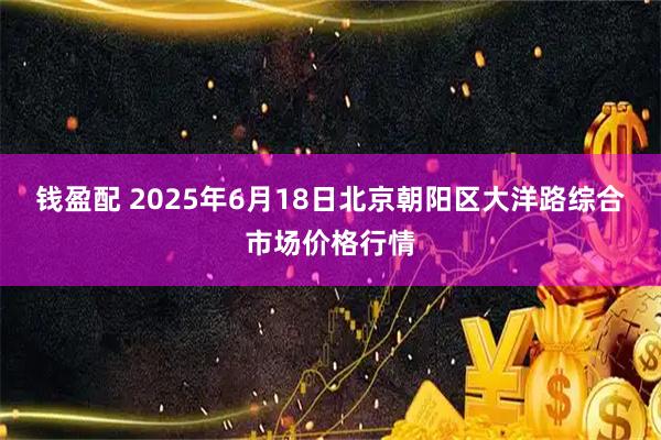 钱盈配 2025年6月18日北京朝阳区大洋路综合市场价格行情