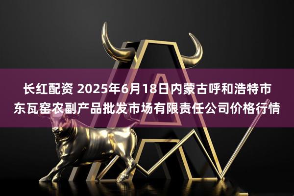 长红配资 2025年6月18日内蒙古呼和浩特市东瓦窑农副产品批发市场有限责任公司价格行情