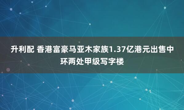 升利配 香港富豪马亚木家族1.37亿港元出售中环两处甲级写字楼