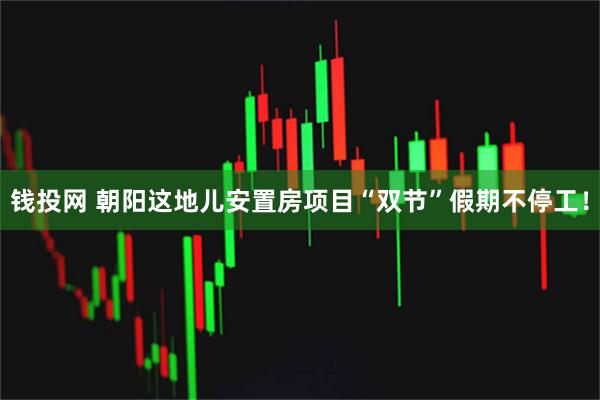 钱投网 朝阳这地儿安置房项目“双节”假期不停工！