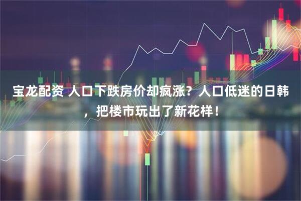 宝龙配资 人口下跌房价却疯涨？人口低迷的日韩，把楼市玩出了新花样！