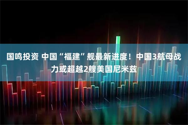 国鸣投资 中国“福建”舰最新进度！中国3航母战力或超越2艘美国尼米兹
