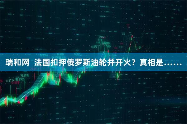 瑞和网  法国扣押俄罗斯油轮并开火？真相是……