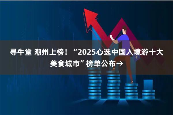 寻牛堂 潮州上榜！“2025心选中国入境游十大美食城市”榜单公布→