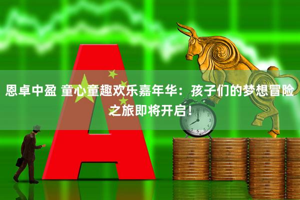 恩卓中盈 童心童趣欢乐嘉年华：孩子们的梦想冒险之旅即将开启！