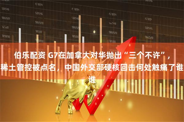 伯乐配资 G7在加拿大对华抛出“三个不许”，稀土管控被点名，中国外交部硬核回击何处触痛了谁