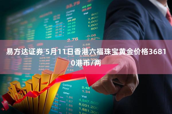 易方达证券 5月11日香港六福珠宝黄金价格36810港币/两