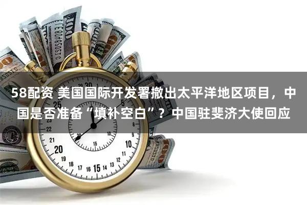 58配资 美国国际开发署撤出太平洋地区项目，中国是否准备“填补空白”？中国驻斐济大使回应