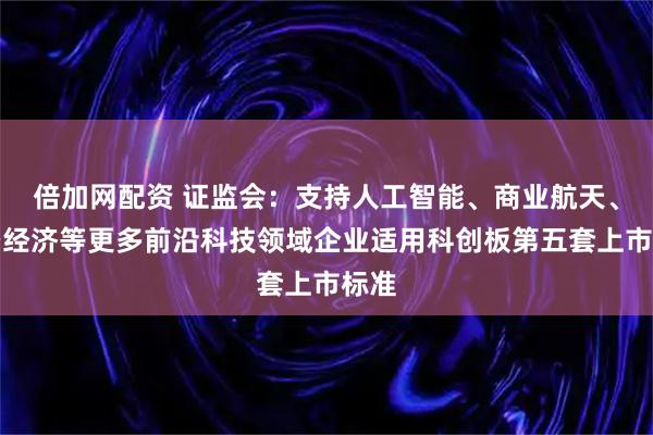 倍加网配资 证监会：支持人工智能、商业航天、低空经济等更多前沿科技领域企业适用科创板第五套上市标准