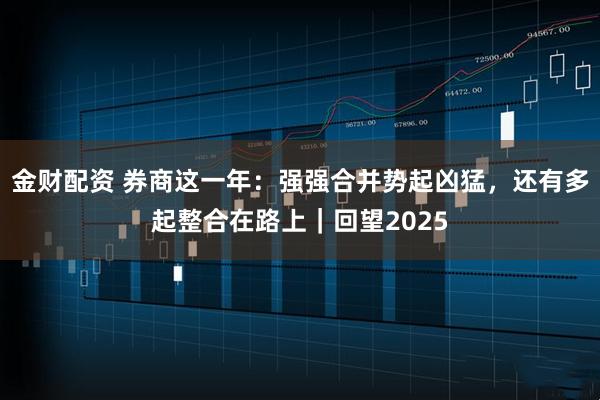金财配资 券商这一年：强强合并势起凶猛，还有多起整合在路上｜回望2025