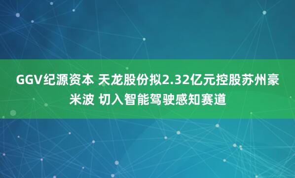 GGV纪源资本 天龙股份拟2.32亿元控股苏州豪米波 切入智能驾驶感知赛道