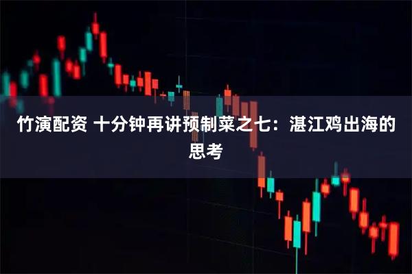 竹演配资 十分钟再讲预制菜之七：湛江鸡出海的思考