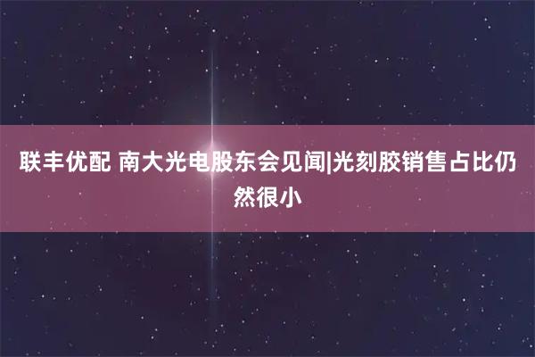 联丰优配 南大光电股东会见闻|光刻胶销售占比仍然很小