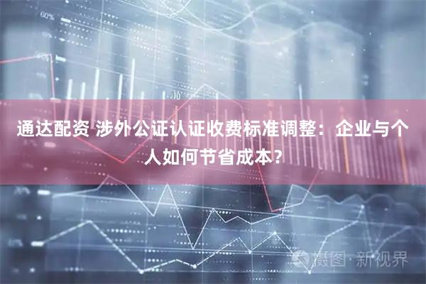 通达配资 涉外公证认证收费标准调整：企业与个人如何节省成本？