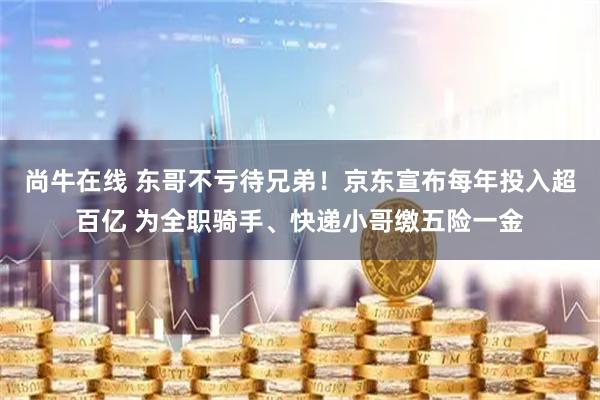 尚牛在线 东哥不亏待兄弟！京东宣布每年投入超百亿 为全职骑手、快递小哥缴五险一金