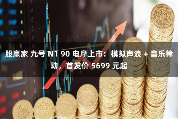 股赢家 九号 N1 90 电摩上市：模拟声浪 + 音乐律动，首发价 5699 元起