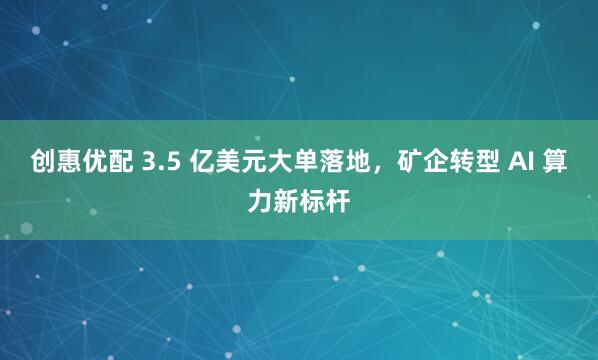 创惠优配 3.5 亿美元大单落地，矿企转型 AI 算力新标杆